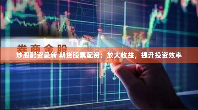炒股配资最新 期货股票配资：放大收益，提升投资效率