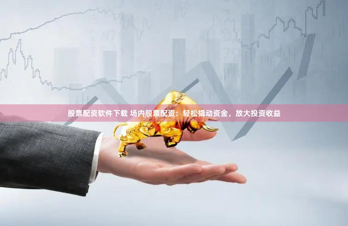 股票配资软件下载 场内股票配资：轻松撬动资金，放大投资收益