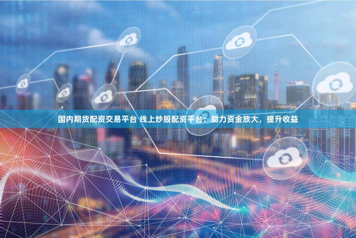 国内期货配资交易平台 线上炒股配资平台：助力资金放大，提升收益