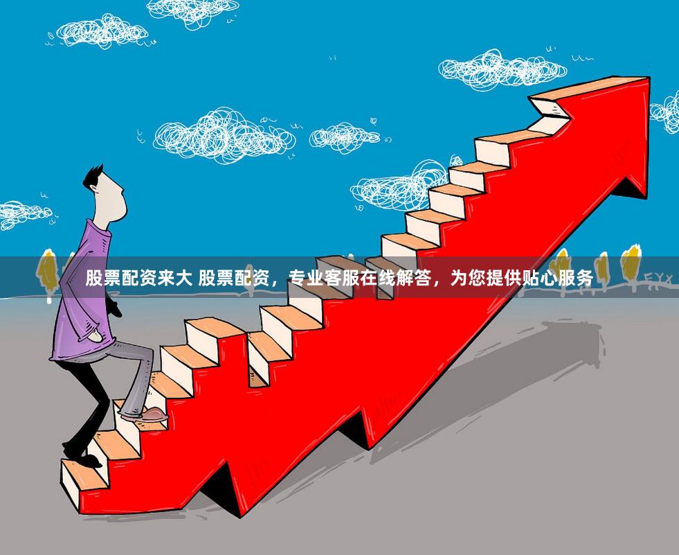 股票配资来大 股票配资，专业客服在线解答，为您提供贴心服务