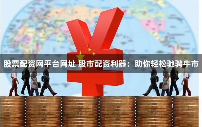 股票配资网平台网址 股市配资利器：助你轻松驰骋牛市